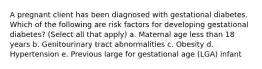 A pregnant client has been diagnosed with gestational diabetes. Which of the following are risk factors for developing gestational diabetes? (Select all that apply) a. Maternal age less than 18 years b. Genitourinary tract abnormalities c. Obesity d. Hypertension e. Previous large for gestational age (LGA) infant