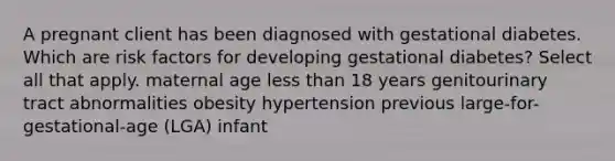 A pregnant client has been diagnosed with gestational diabetes. Which are risk factors for developing gestational diabetes? Select all that apply. maternal age less than 18 years genitourinary tract abnormalities obesity hypertension previous large-for-gestational-age (LGA) infant