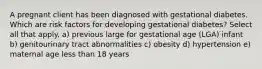 A pregnant client has been diagnosed with gestational diabetes. Which are risk factors for developing gestational diabetes? Select all that apply. a) previous large for gestational age (LGA) infant b) genitourinary tract abnormalities c) obesity d) hypertension e) maternal age less than 18 years