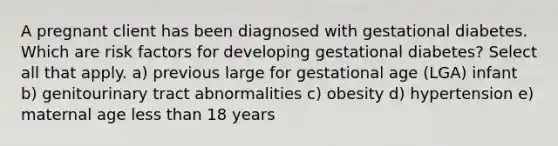 A pregnant client has been diagnosed with gestational diabetes. Which are risk factors for developing gestational diabetes? Select all that apply. a) previous large for gestational age (LGA) infant b) genitourinary tract abnormalities c) obesity d) hypertension e) maternal age less than 18 years