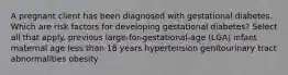 A pregnant client has been diagnosed with gestational diabetes. Which are risk factors for developing gestational diabetes? Select all that apply. previous large-for-gestational-age (LGA) infant maternal age less than 18 years hypertension genitourinary tract abnormalities obesity