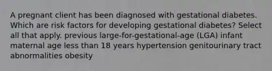 A pregnant client has been diagnosed with gestational diabetes. Which are risk factors for developing gestational diabetes? Select all that apply. previous large-for-gestational-age (LGA) infant maternal age <a href='https://www.questionai.com/knowledge/k7BtlYpAMX-less-than' class='anchor-knowledge'>less than</a> 18 years hypertension genitourinary tract abnormalities obesity