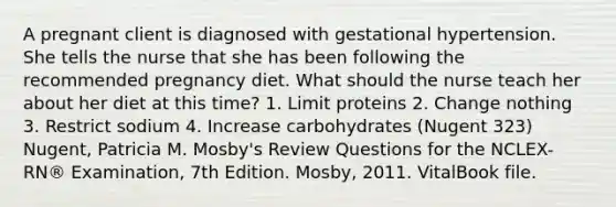 A pregnant client is diagnosed with gestational hypertension. She tells the nurse that she has been following the recommended pregnancy diet. What should the nurse teach her about her diet at this time? 1. Limit proteins 2. Change nothing 3. Restrict sodium 4. Increase carbohydrates (Nugent 323) Nugent, Patricia M. Mosby's Review Questions for the NCLEX-RN® Examination, 7th Edition. Mosby, 2011. VitalBook file.