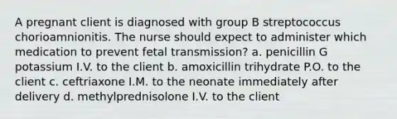 A pregnant client is diagnosed with group B streptococcus chorioamnionitis. The nurse should expect to administer which medication to prevent fetal transmission? a. penicillin G potassium I.V. to the client b. amoxicillin trihydrate P.O. to the client c. ceftriaxone I.M. to the neonate immediately after delivery d. methylprednisolone I.V. to the client