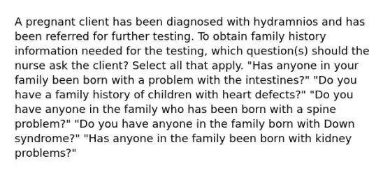 A pregnant client has been diagnosed with hydramnios and has been referred for further testing. To obtain family history information needed for the testing, which question(s) should the nurse ask the client? Select all that apply. "Has anyone in your family been born with a problem with the intestines?" "Do you have a family history of children with heart defects?" "Do you have anyone in the family who has been born with a spine problem?" "Do you have anyone in the family born with Down syndrome?" "Has anyone in the family been born with kidney problems?"