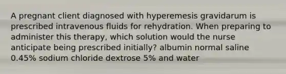 A pregnant client diagnosed with hyperemesis gravidarum is prescribed intravenous fluids for rehydration. When preparing to administer this therapy, which solution would the nurse anticipate being prescribed initially? albumin normal saline 0.45% sodium chloride dextrose 5% and water