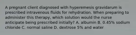 A pregnant client diagnosed with hyperemesis gravidarum is prescribed intravenous fluids for rehydration. When preparing to administer this therapy, which solution would the nurse anticipate being prescribed initially? A. albumin B. 0.45% sodium chloride C. normal saline D. dextrose 5% and water