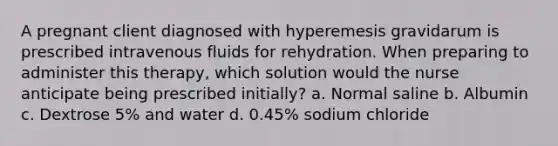 A pregnant client diagnosed with hyperemesis gravidarum is prescribed intravenous fluids for rehydration. When preparing to administer this therapy, which solution would the nurse anticipate being prescribed initially? a. Normal saline b. Albumin c. Dextrose 5% and water d. 0.45% sodium chloride