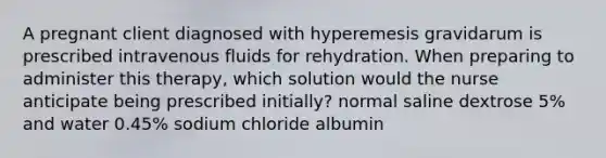 A pregnant client diagnosed with hyperemesis gravidarum is prescribed intravenous fluids for rehydration. When preparing to administer this therapy, which solution would the nurse anticipate being prescribed initially? normal saline dextrose 5% and water 0.45% sodium chloride albumin