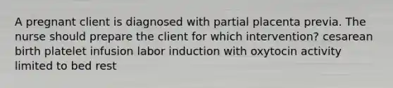 A pregnant client is diagnosed with partial placenta previa. The nurse should prepare the client for which intervention? cesarean birth platelet infusion labor induction with oxytocin activity limited to bed rest