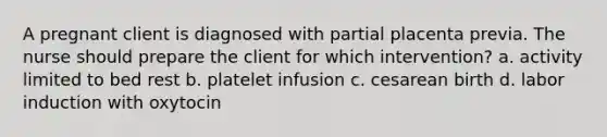 A pregnant client is diagnosed with partial placenta previa. The nurse should prepare the client for which intervention? a. activity limited to bed rest b. platelet infusion c. cesarean birth d. labor induction with oxytocin