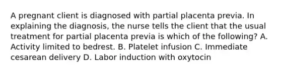 A pregnant client is diagnosed with partial placenta previa. In explaining the diagnosis, the nurse tells the client that the usual treatment for partial placenta previa is which of the following? A. Activity limited to bedrest. B. Platelet infusion C. Immediate cesarean delivery D. Labor induction with oxytocin