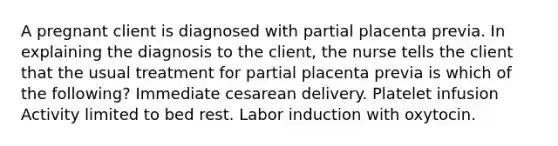 A pregnant client is diagnosed with partial placenta previa. In explaining the diagnosis to the client, the nurse tells the client that the usual treatment for partial placenta previa is which of the following? Immediate cesarean delivery. Platelet infusion Activity limited to bed rest. Labor induction with oxytocin.