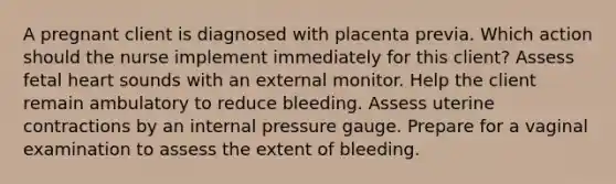 A pregnant client is diagnosed with placenta previa. Which action should the nurse implement immediately for this client? Assess fetal heart sounds with an external monitor. Help the client remain ambulatory to reduce bleeding. Assess uterine contractions by an internal pressure gauge. Prepare for a vaginal examination to assess the extent of bleeding.