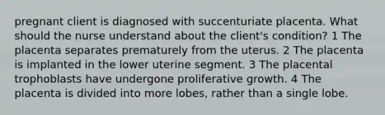 pregnant client is diagnosed with succenturiate placenta. What should the nurse understand about the client's condition? 1 The placenta separates prematurely from the uterus. 2 The placenta is implanted in the lower uterine segment. 3 The placental trophoblasts have undergone proliferative growth. 4 The placenta is divided into more lobes, rather than a single lobe.