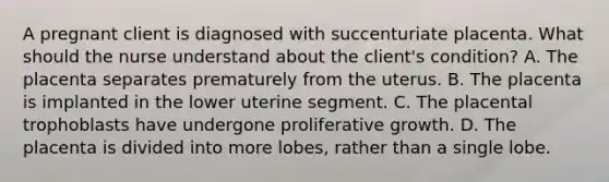 A pregnant client is diagnosed with succenturiate placenta. What should the nurse understand about the client's condition? A. The placenta separates prematurely from the uterus. B. The placenta is implanted in the lower uterine segment. C. The placental trophoblasts have undergone proliferative growth. D. The placenta is divided into more lobes, rather than a single lobe.