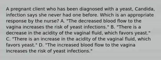 A pregnant client who has been diagnosed with a​ yeast, Candida​, infection says she never had one before. Which is an appropriate response by the​ nurse? A. ​"The decreased blood flow to the vagina increases the risk of yeast​ infections." B. ​"There is a decrease in the acidity of the vaginal​ fluid, which favors​ yeast." C. ​"There is an increase in the acidity of the vaginal​ fluid, which favors​ yeast." D. ​"The increased blood flow to the vagina increases the risk of yeast​ infections."