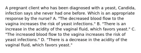 A pregnant client who has been diagnosed with a​ yeast, Candida​, infection says she never had one before. Which is an appropriate response by the​ nurse? A. ​"The decreased blood flow to the vagina increases the risk of yeast​ infections." B. ​"There is an increase in the acidity of the vaginal​ fluid, which favors​ yeast." C. ​"The increased blood flow to the vagina increases the risk of yeast​ infections." D. ​"There is a decrease in the acidity of the vaginal​ fluid, which favors​ yeast."