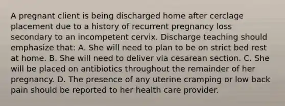 A pregnant client is being discharged home after cerclage placement due to a history of recurrent pregnancy loss secondary to an incompetent cervix. Discharge teaching should emphasize that: A. She will need to plan to be on strict bed rest at home. B. She will need to deliver via cesarean section. C. She will be placed on antibiotics throughout the remainder of her pregnancy. D. The presence of any uterine cramping or low back pain should be reported to her health care provider.