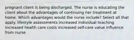 pregnant client is being discharged. The nurse is educating the client about the advantages of continuing her treatment at home. Which advantages would the nurse include? Select all that apply. lifestyle assessments increased individual teaching increased health care costs increased self-care value influence from nurse