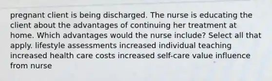 pregnant client is being discharged. The nurse is educating the client about the advantages of continuing her treatment at home. Which advantages would the nurse include? Select all that apply. lifestyle assessments increased individual teaching increased health care costs increased self-care value influence from nurse