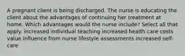 A pregnant client is being discharged. The nurse is educating the client about the advantages of continuing her treatment at home. Which advantages would the nurse include? Select all that apply. increased individual teaching increased health care costs value influence from nurse lifestyle assessments increased self-care