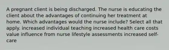 A pregnant client is being discharged. The nurse is educating the client about the advantages of continuing her treatment at home. Which advantages would the nurse include? Select all that apply. increased individual teaching increased health care costs value influence from nurse lifestyle assessments increased self-care