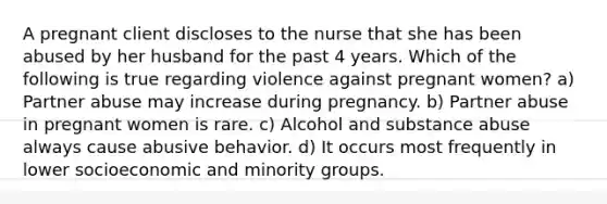 A pregnant client discloses to the nurse that she has been abused by her husband for the past 4 years. Which of the following is true regarding violence against pregnant women? a) Partner abuse may increase during pregnancy. b) Partner abuse in pregnant women is rare. c) Alcohol and substance abuse always cause abusive behavior. d) It occurs most frequently in lower socioeconomic and minority groups.