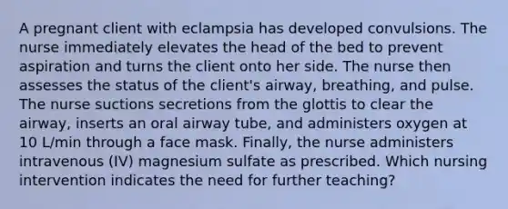 A pregnant client with eclampsia has developed convulsions. The nurse immediately elevates the head of the bed to prevent aspiration and turns the client onto her side. The nurse then assesses the status of the client's airway, breathing, and pulse. The nurse suctions secretions from the glottis to clear the airway, inserts an oral airway tube, and administers oxygen at 10 L/min through a face mask. Finally, the nurse administers intravenous (IV) magnesium sulfate as prescribed. Which nursing intervention indicates the need for further teaching?