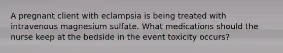 A pregnant client with eclampsia is being treated with intravenous magnesium sulfate. What medications should the nurse keep at the bedside in the event toxicity occurs?