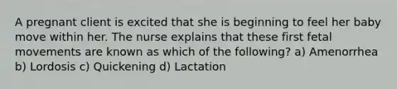 A pregnant client is excited that she is beginning to feel her baby move within her. The nurse explains that these first fetal movements are known as which of the following? a) Amenorrhea b) Lordosis c) Quickening d) Lactation