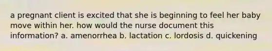 a pregnant client is excited that she is beginning to feel her baby move within her. how would the nurse document this information? a. amenorrhea b. lactation c. lordosis d. quickening