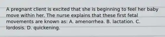 A pregnant client is excited that she is beginning to feel her baby move within her. The nurse explains that these first fetal movements are known as: A. amenorrhea. B. lactation. C. lordosis. D. quickening.