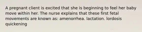 A pregnant client is excited that she is beginning to feel her baby move within her. The nurse explains that these first fetal movements are known as: amenorrhea. lactation. lordosis quickening