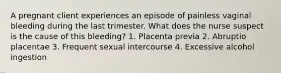 A pregnant client experiences an episode of painless vaginal bleeding during the last trimester. What does the nurse suspect is the cause of this bleeding? 1. Placenta previa 2. Abruptio placentae 3. Frequent sexual intercourse 4. Excessive alcohol ingestion