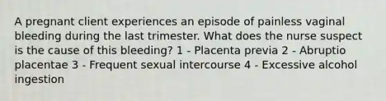 A pregnant client experiences an episode of painless vaginal bleeding during the last trimester. What does the nurse suspect is the cause of this bleeding? 1 - Placenta previa 2 - Abruptio placentae 3 - Frequent sexual intercourse 4 - Excessive alcohol ingestion