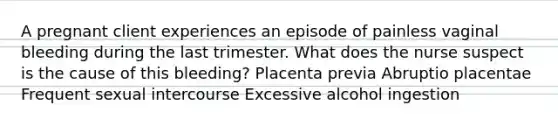 A pregnant client experiences an episode of painless vaginal bleeding during the last trimester. What does the nurse suspect is the cause of this bleeding? <a href='https://www.questionai.com/knowledge/kIy6Y8L9gq-placenta-previa' class='anchor-knowledge'>placenta previa</a> Abruptio placentae Frequent sexual intercourse Excessive alcohol ingestion