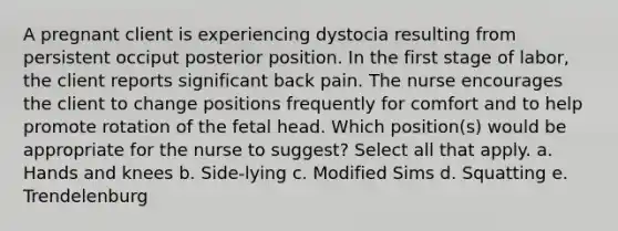 A pregnant client is experiencing dystocia resulting from persistent occiput posterior position. In the first stage of labor, the client reports significant back pain. The nurse encourages the client to change positions frequently for comfort and to help promote rotation of the fetal head. Which position(s) would be appropriate for the nurse to suggest? Select all that apply. a. Hands and knees b. Side-lying c. Modified Sims d. Squatting e. Trendelenburg