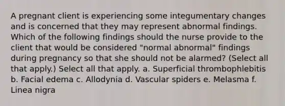 A pregnant client is experiencing some integumentary changes and is concerned that they may represent abnormal findings. Which of the following findings should the nurse provide to the client that would be considered "normal abnormal" findings during pregnancy so that she should not be alarmed? (Select all that apply.) Select all that apply. a. Superficial thrombophlebitis b. Facial edema c. Allodynia d. Vascular spiders e. Melasma f. Linea nigra