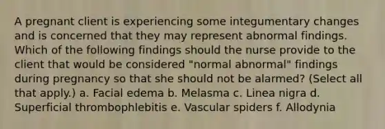 A pregnant client is experiencing some integumentary changes and is concerned that they may represent abnormal findings. Which of the following findings should the nurse provide to the client that would be considered "normal abnormal" findings during pregnancy so that she should not be alarmed? (Select all that apply.) a. Facial edema b. Melasma c. Linea nigra d. Superficial thrombophlebitis e. Vascular spiders f. Allodynia