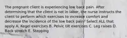 The pregnant client is experiencing low back pain. After determining that the client is not in labor, the nurse instructs the client to perform which exercises to increase comfort and decrease the incidence of the low back pain? Select ALL that apply A. Kegel exercises B. Pelvic tilt exercises C. Leg raises D. Back stretch E. Stepping