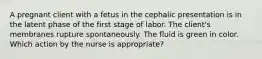 A pregnant client with a fetus in the cephalic presentation is in the latent phase of the first stage of labor. The client's membranes rupture spontaneously. The fluid is green in color. Which action by the nurse is appropriate?