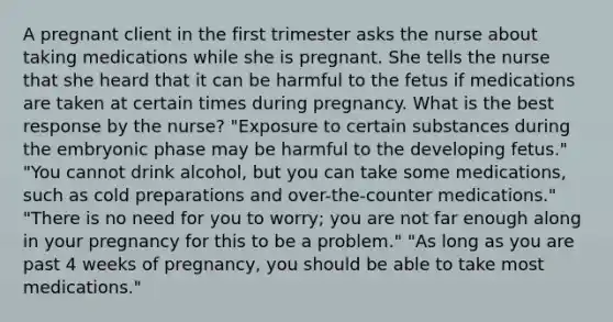 A pregnant client in the first trimester asks the nurse about taking medications while she is pregnant. She tells the nurse that she heard that it can be harmful to the fetus if medications are taken at certain times during pregnancy. What is the best response by the nurse? "Exposure to certain substances during the embryonic phase may be harmful to the developing fetus." "You cannot drink alcohol, but you can take some medications, such as cold preparations and over-the-counter medications." "There is no need for you to worry; you are not far enough along in your pregnancy for this to be a problem." "As long as you are past 4 weeks of pregnancy, you should be able to take most medications."