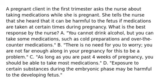 A pregnant client in the first trimester asks the nurse about taking medications while she is pregnant. She tells the nurse that she heard that it can be harmful to the fetus if medications are taken at certain times during pregnancy. What is the best response by the nurse? A. "You cannot drink alcohol, but you can take some medications, such as cold preparations and over-the-counter medications." B. "There is no need for you to worry; you are not far enough along in your pregnancy for this to be a problem." C. "As long as you are past 4 weeks of pregnancy, you should be able to take most medications." D. "Exposure to certain substances during the embryonic phase may be harmful to the developing fetus."