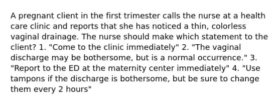 A pregnant client in the first trimester calls the nurse at a health care clinic and reports that she has noticed a thin, colorless vaginal drainage. The nurse should make which statement to the client? 1. "Come to the clinic immediately" 2. "The vaginal discharge may be bothersome, but is a normal occurrence." 3. "Report to the ED at the maternity center immediately" 4. "Use tampons if the discharge is bothersome, but be sure to change them every 2 hours"