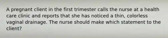 A pregnant client in the first trimester calls the nurse at a health care clinic and reports that she has noticed a thin, colorless vaginal drainage. The nurse should make which statement to the client?