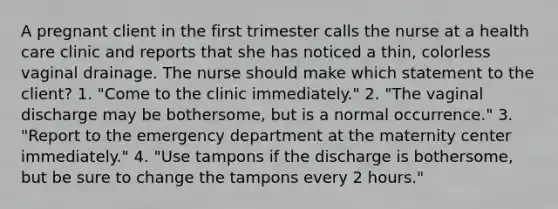 A pregnant client in the first trimester calls the nurse at a health care clinic and reports that she has noticed a thin, colorless vaginal drainage. The nurse should make which statement to the client? 1. "Come to the clinic immediately." 2. "The vaginal discharge may be bothersome, but is a normal occurrence." 3. "Report to the emergency department at the maternity center immediately." 4. "Use tampons if the discharge is bothersome, but be sure to change the tampons every 2 hours."