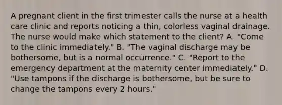 A pregnant client in the first trimester calls the nurse at a health care clinic and reports noticing a thin, colorless vaginal drainage. The nurse would make which statement to the client? A. "Come to the clinic immediately." B. "The vaginal discharge may be bothersome, but is a normal occurrence." C. "Report to the emergency department at the maternity center immediately." D. "Use tampons if the discharge is bothersome, but be sure to change the tampons every 2 hours."