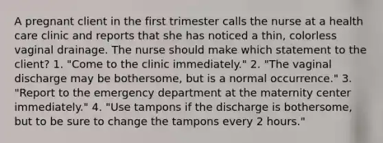 A pregnant client in the first trimester calls the nurse at a health care clinic and reports that she has noticed a thin, colorless vaginal drainage. The nurse should make which statement to the client? 1. "Come to the clinic immediately." 2. "The vaginal discharge may be bothersome, but is a normal occurrence." 3. "Report to the emergency department at the maternity center immediately." 4. "Use tampons if the discharge is bothersome, but to be sure to change the tampons every 2 hours."