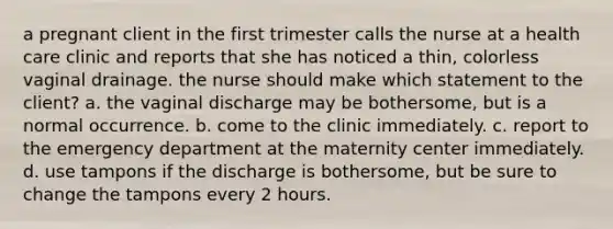 a pregnant client in the first trimester calls the nurse at a health care clinic and reports that she has noticed a thin, colorless vaginal drainage. the nurse should make which statement to the client? a. the vaginal discharge may be bothersome, but is a normal occurrence. b. come to the clinic immediately. c. report to the emergency department at the maternity center immediately. d. use tampons if the discharge is bothersome, but be sure to change the tampons every 2 hours.